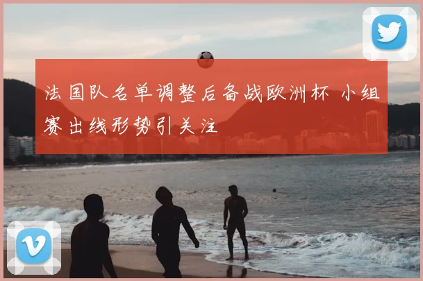 法国队名单调整后备战欧洲杯 小组赛出线形势引关注