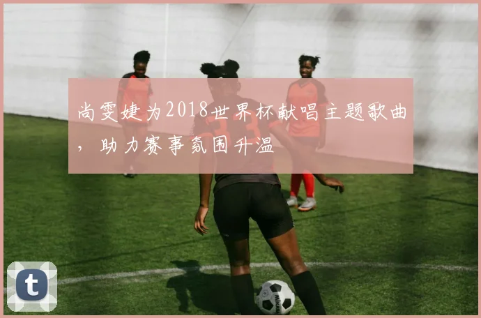尚雯婕为2018世界杯献唱主题歌曲，助力赛事氛围升温