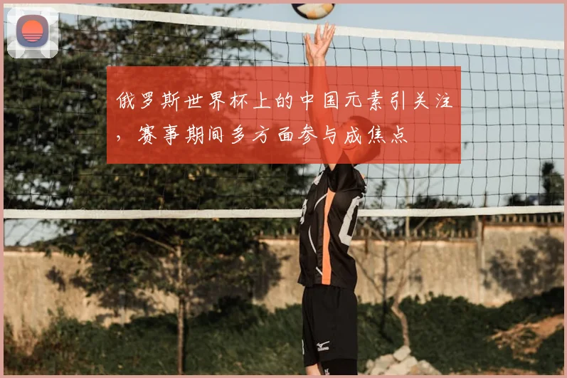 俄罗斯世界杯上的中国元素引关注，赛事期间多方面参与成焦点