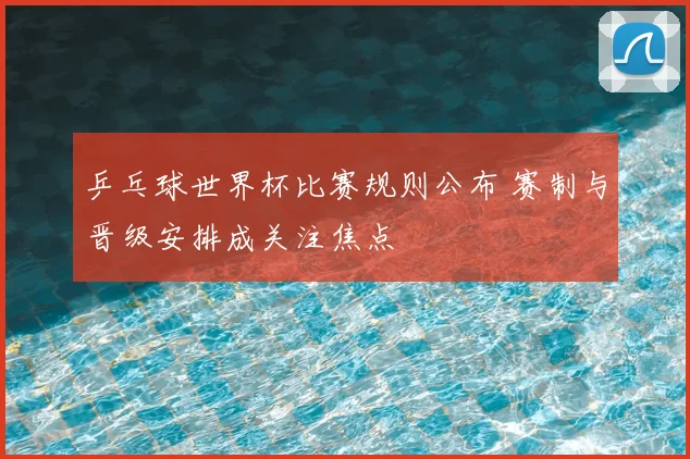 乒乓球世界杯比赛规则公布 赛制与晋级安排成关注焦点