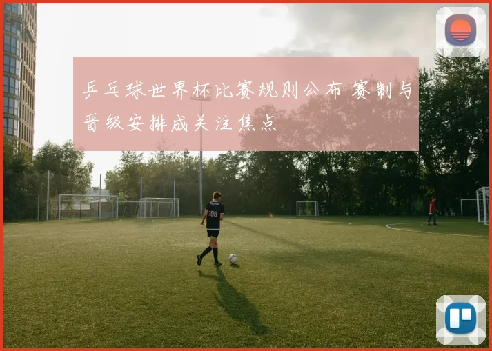 乒乓球世界杯比赛规则公布 赛制与晋级安排成关注焦点