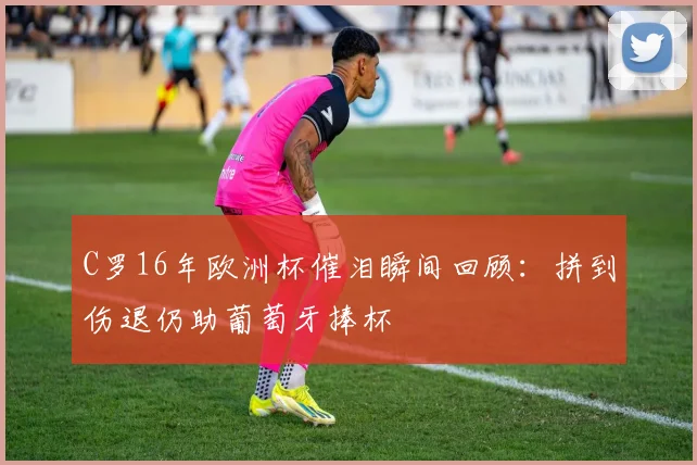 C罗16年欧洲杯催泪瞬间回顾:拼到伤退仍助葡萄牙捧杯