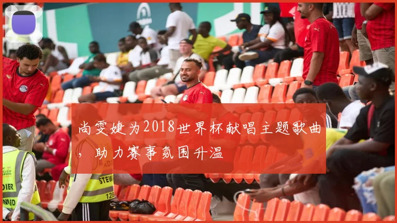 尚雯婕为2018世界杯献唱主题歌曲，助力赛事氛围升温