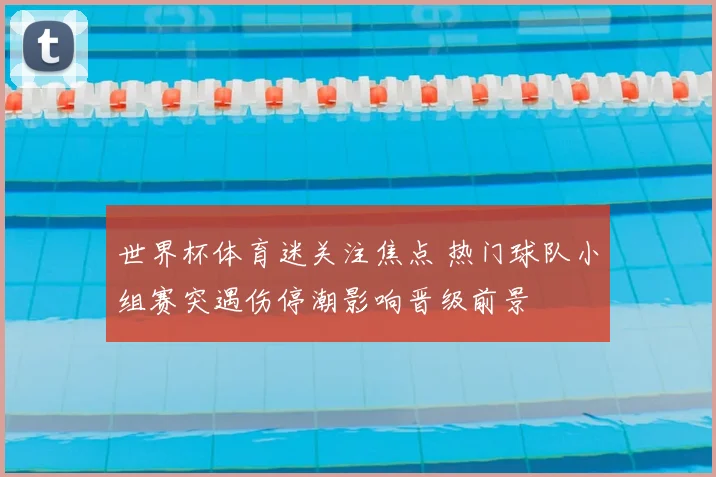 世界杯体育迷关注焦点 热门球队小组赛突遇伤停潮影响晋级前景