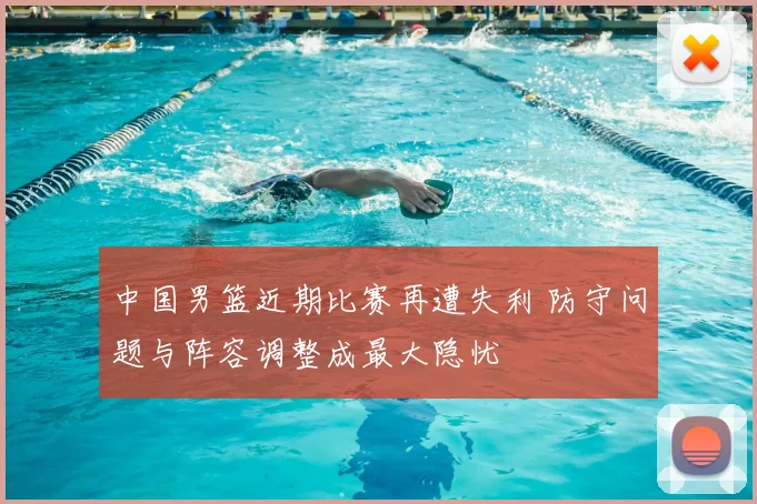 中国男篮近期比赛再遭失利 防守问题与阵容调整成最大隐忧