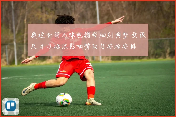 奥运会羽毛球包携带细则调整 受限尺寸与标识影响赞助与安检安排