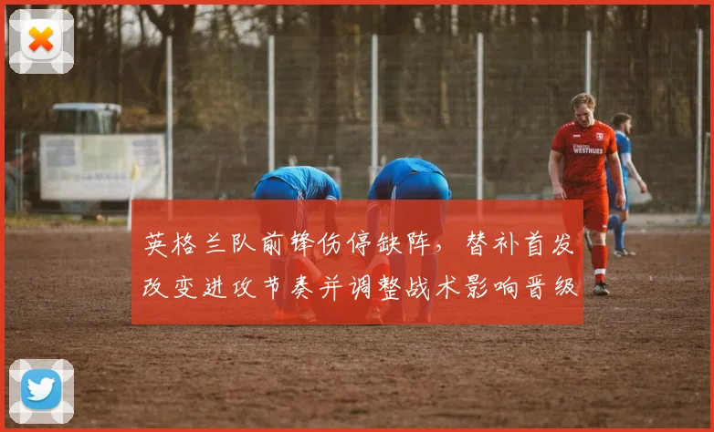 英格兰队前锋伤停缺阵，替补首发改变进攻节奏并调整战术影响晋级前景