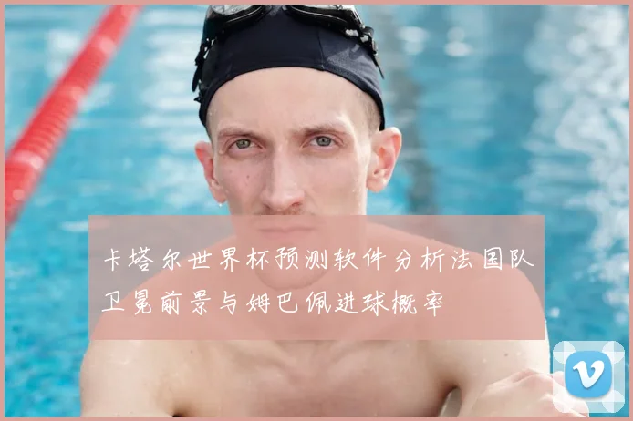 卡塔尔世界杯预测软件分析法国队卫冕前景与姆巴佩进球概率