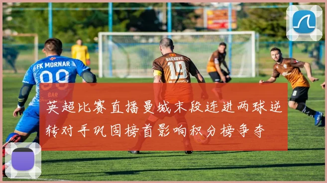 英超比赛直播曼城末段连进两球逆转对手巩固榜首影响积分榜争夺