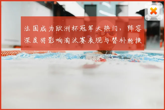 法国成为欧洲杯冠军大热门，阵容深度将影响淘汰赛表现与替补轮换