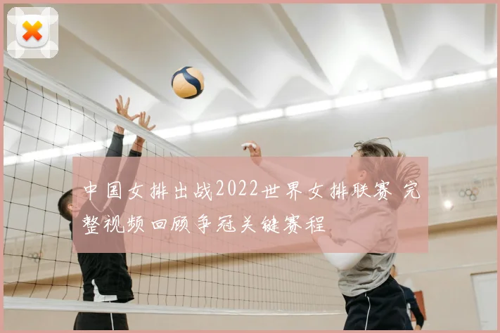 中国女排出战2022世界女排联赛 完整视频回顾争冠关键赛程