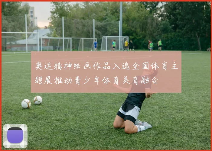 奥运精神绘画作品入选全国体育主题展推动青少年体育美育融合