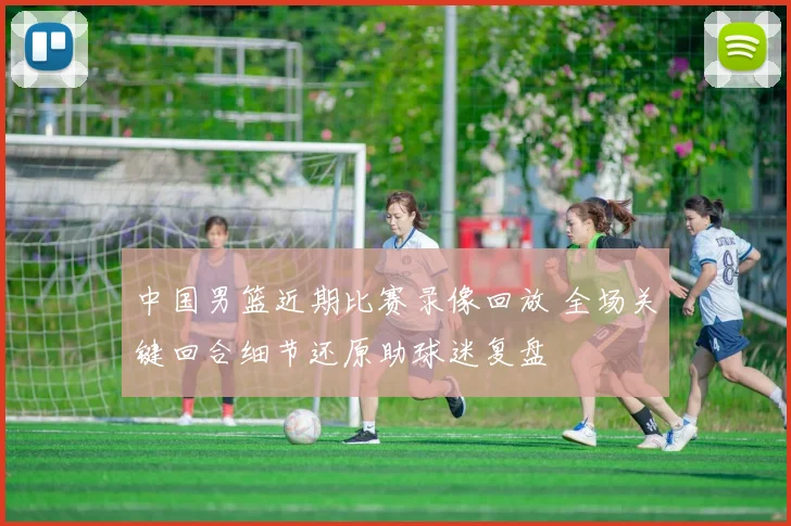 中国男篮近期比赛录像回放 全场关键回合细节还原助球迷复盘