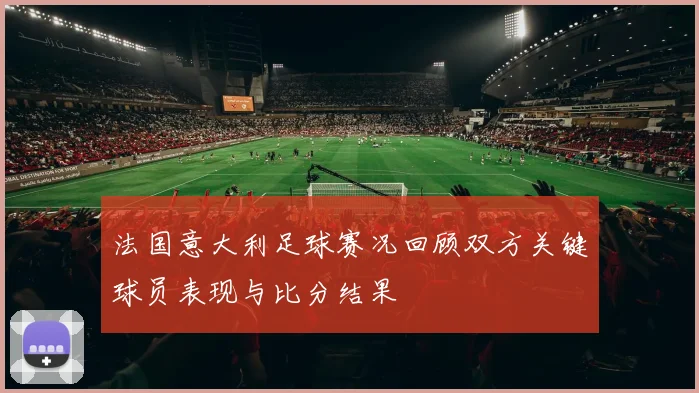 法国意大利足球赛况回顾双方关键球员表现与比分结果