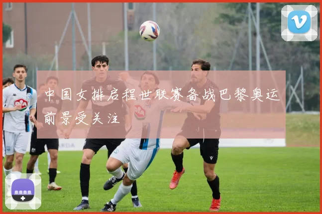 中国女排启程世联赛备战巴黎奥运前景受关注