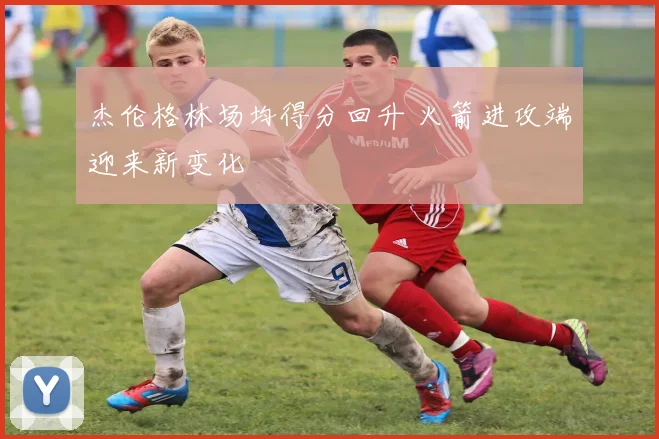 杰伦格林场均得分回升 火箭进攻端迎来新变化