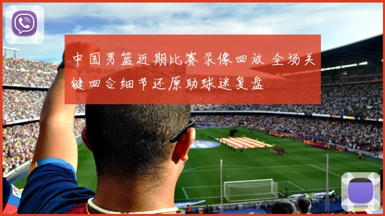 中国男篮近期比赛录像回放 全场关键回合细节还原助球迷复盘