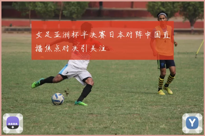 女足亚洲杯半决赛日本对阵中国直播焦点对决引关注