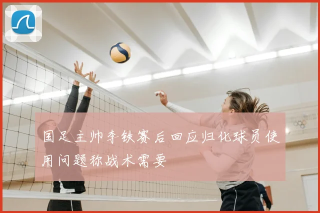 国足主帅李铁赛后回应归化球员使用问题称战术需要