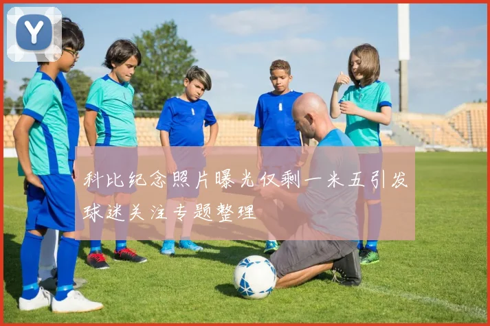 科比纪念照片曝光仅剩一米五引发球迷关注专题整理