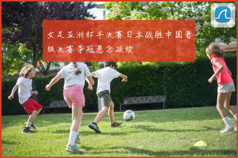 女足亚洲杯半决赛日本战胜中国晋级决赛争冠悬念延续
