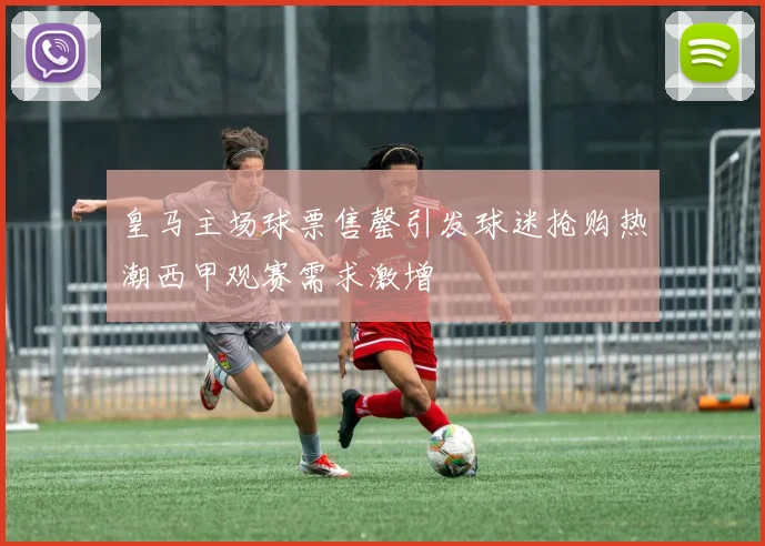 皇马主场球票售罄引发球迷抢购热潮西甲观赛需求激增