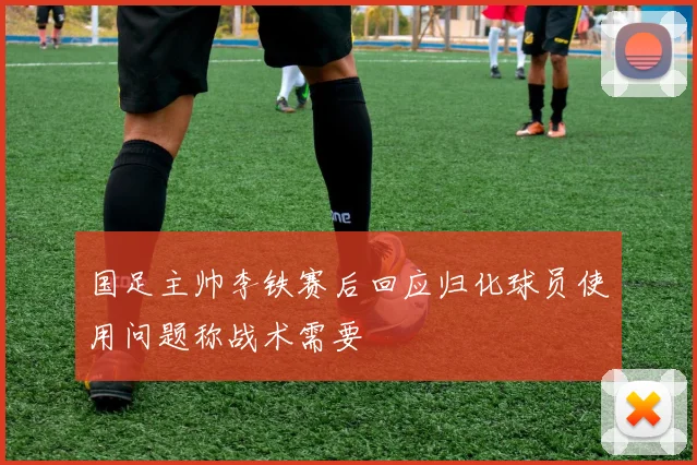 国足主帅李铁赛后回应归化球员使用问题称战术需要