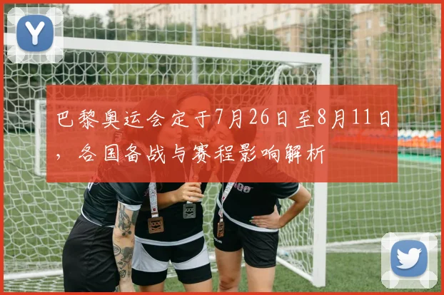 巴黎奥运会定于7月26日至8月11日，各国备战与赛程影响解析