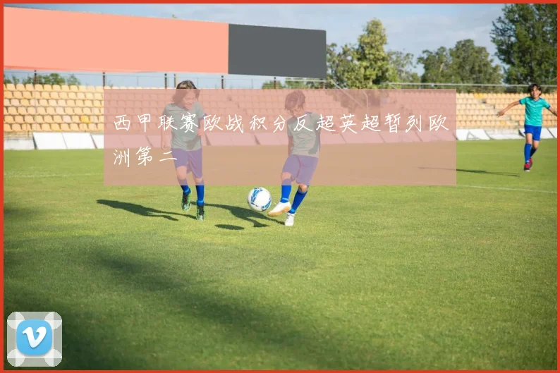 西甲联赛欧战积分反超英超暂列欧洲第二