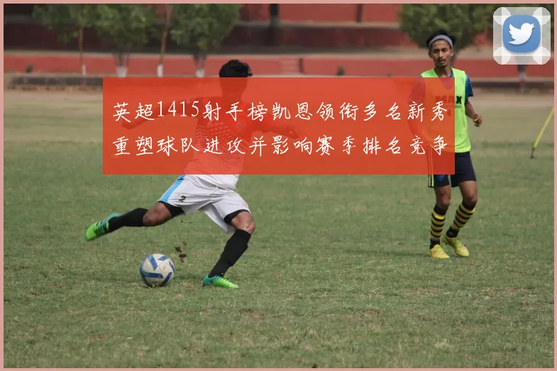 英超1415射手榜凯恩领衔多名新秀重塑球队进攻并影响赛季排名竞争