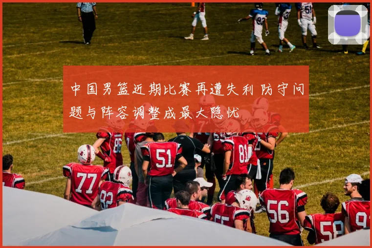 中国男篮近期比赛再遭失利 防守问题与阵容调整成最大隐忧