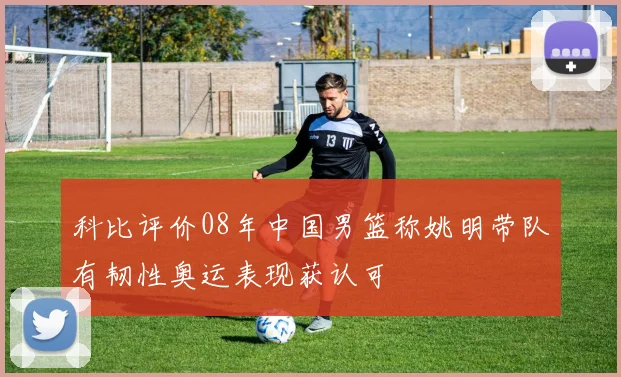 科比评价08年中国男篮称姚明带队有韧性奥运表现获认可