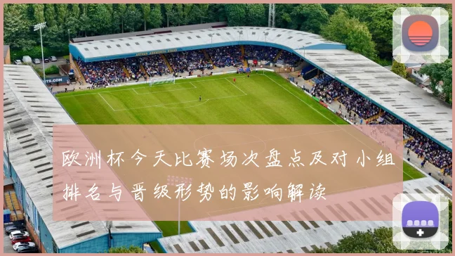 欧洲杯今天比赛场次盘点及对小组排名与晋级形势的影响解读