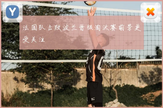 法国队击败波兰晋级淘汰赛前景更受关注