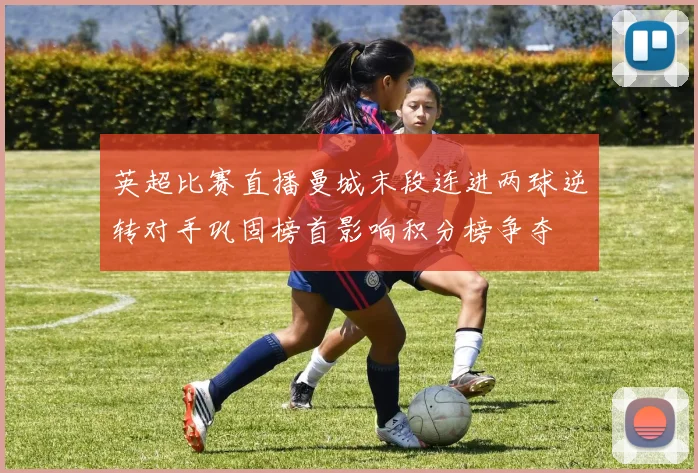 英超比赛直播曼城末段连进两球逆转对手巩固榜首影响积分榜争夺